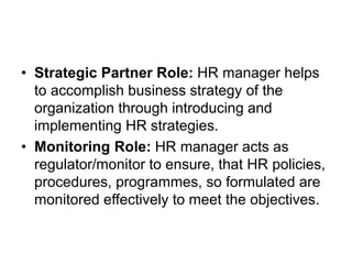 • Strategic Partner Role: HR manager helps
to accomplish business strategy of the
organization through introducing and
implementing HR strategies.
• Monitoring Role: HR manager acts as
regulator/monitor to ensure, that HR policies,
procedures, programmes, so formulated are
monitored effectively to meet the objectives.
 