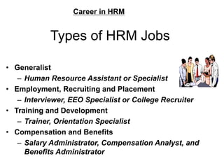 Types of HRM Jobs
• Generalist
– Human Resource Assistant or Specialist
• Employment, Recruiting and Placement
– Interviewer, EEO Specialist or College Recruiter
• Training and Development
– Trainer, Orientation Specialist
• Compensation and Benefits
– Salary Administrator, Compensation Analyst, and
Benefits Administrator
Career in HRM
 