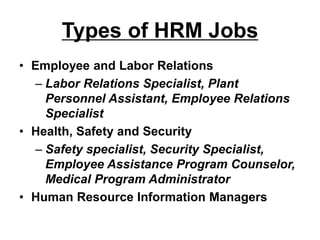 Types of HRM Jobs
• Employee and Labor Relations
– Labor Relations Specialist, Plant
Personnel Assistant, Employee Relations
Specialist
• Health, Safety and Security
– Safety specialist, Security Specialist,
Employee Assistance Program Counselor,
Medical Program Administrator
• Human Resource Information Managers
 