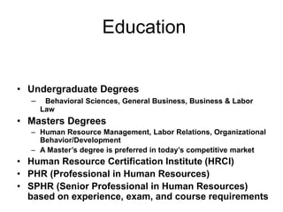 Education
• Undergraduate Degrees
– Behavioral Sciences, General Business, Business & Labor
Law
• Masters Degrees
– Human Resource Management, Labor Relations, Organizational
Behavior/Development
– A Master’s degree is preferred in today’s competitive market
• Human Resource Certification Institute (HRCI)
• PHR (Professional in Human Resources)
• SPHR (Senior Professional in Human Resources)
based on experience, exam, and course requirements
 