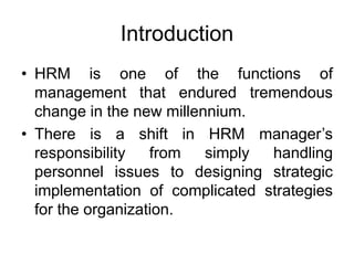 Introduction
• HRM is one of the functions of
management that endured tremendous
change in the new millennium.
• There is a shift in HRM manager’s
responsibility from simply handling
personnel issues to designing strategic
implementation of complicated strategies
for the organization.
 