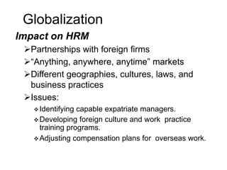 Globalization
Impact on HRM
Partnerships with foreign firms
“Anything, anywhere, anytime” markets
Different geographies, cultures, laws, and
business practices
Issues:
Identifying capable expatriate managers.
Developing foreign culture and work practice
training programs.
Adjusting compensation plans for overseas work.
 