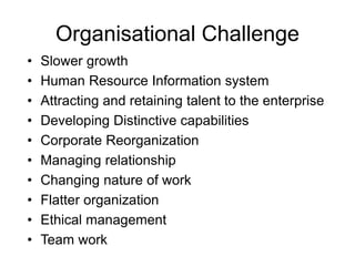 Organisational Challenge
• Slower growth
• Human Resource Information system
• Attracting and retaining talent to the enterprise
• Developing Distinctive capabilities
• Corporate Reorganization
• Managing relationship
• Changing nature of work
• Flatter organization
• Ethical management
• Team work
 