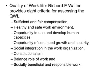 • Quality of Work-life: Richard E Walton
provides eight criteria for assessing the
QWL.
– Sufficient and fair compensation,
– Healthy and safe work environment,
– Opportunity to use and develop human
capacities,
– Opportunity of continued growth and security,
– Social integration in the work organization,
– Constitutionalism,
– Balance role of work and
– Socially beneficial and responsible work
 