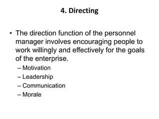4. Directing
• The direction function of the personnel
manager involves encouraging people to
work willingly and effectively for the goals
of the enterprise.
– Motivation
– Leadership
– Communication
– Morale
 