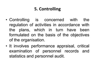 5. Controlling
• Controlling is concerned with the
regulation of activities in accordance with
the plans, which in turn have been
formulated on the basis of the objectives
of the organisation.
• It involves performance appraisal, critical
examination of personnel records and
statistics and personnel audit.
 