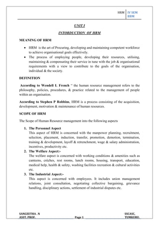 HRM IV SEM
BBM
SANGEETHA . N
ASST. PROF. Page 1
SSCASC,
TUMKURU.
UNIT I
INTORDUCTION OF HRM
MEANING OF HRM
 HRM is the art of Procuring, developing and maintaining competent workforce
to achieve organisational goals effectively.
 The process of employing people, developing their resources, utilising,
maintaining & compensating their service in tune with the job & organisational
requirements with a view to contribute to the goals of the organisation,
individual & the society.
DEFINITION
According to Wendell L French “ the human resource management refers to the
philosophy, policies, procedures, & practice related to the management of people
within an organisation.
According to Stephen P Robbins, HRM is a process consisting of the acquisition,
development, motivation & maintenance of human resources.
SCOPE OF HRM
The Scope of Human Resource management into the following aspects
1. The Personnel Aspect
This aspect of HRM is concerned with the manpower planning, recruitment,
selection, placement, induction, transfer, promotion, demotion, termination,
training & development, layoff & retrenchment, wage & salary administration,
incentives, productivity etc.
2. The Welfare Aspect:-
The welfare aspect is concerned with working conditions & amenities such as
canteens, crèches, rest rooms, lunch rooms, housing, transport, education,
medical help, health & safety, washing facilities recreation & cultural activities
etc.
3. The Industrial Aspect:-
This aspect is concerned with employees. It includes union management
relations, joint consultation, negotiating collective bargaining, grievance
handling, disciplinary actions, settlement of industrial disputes etc.
 