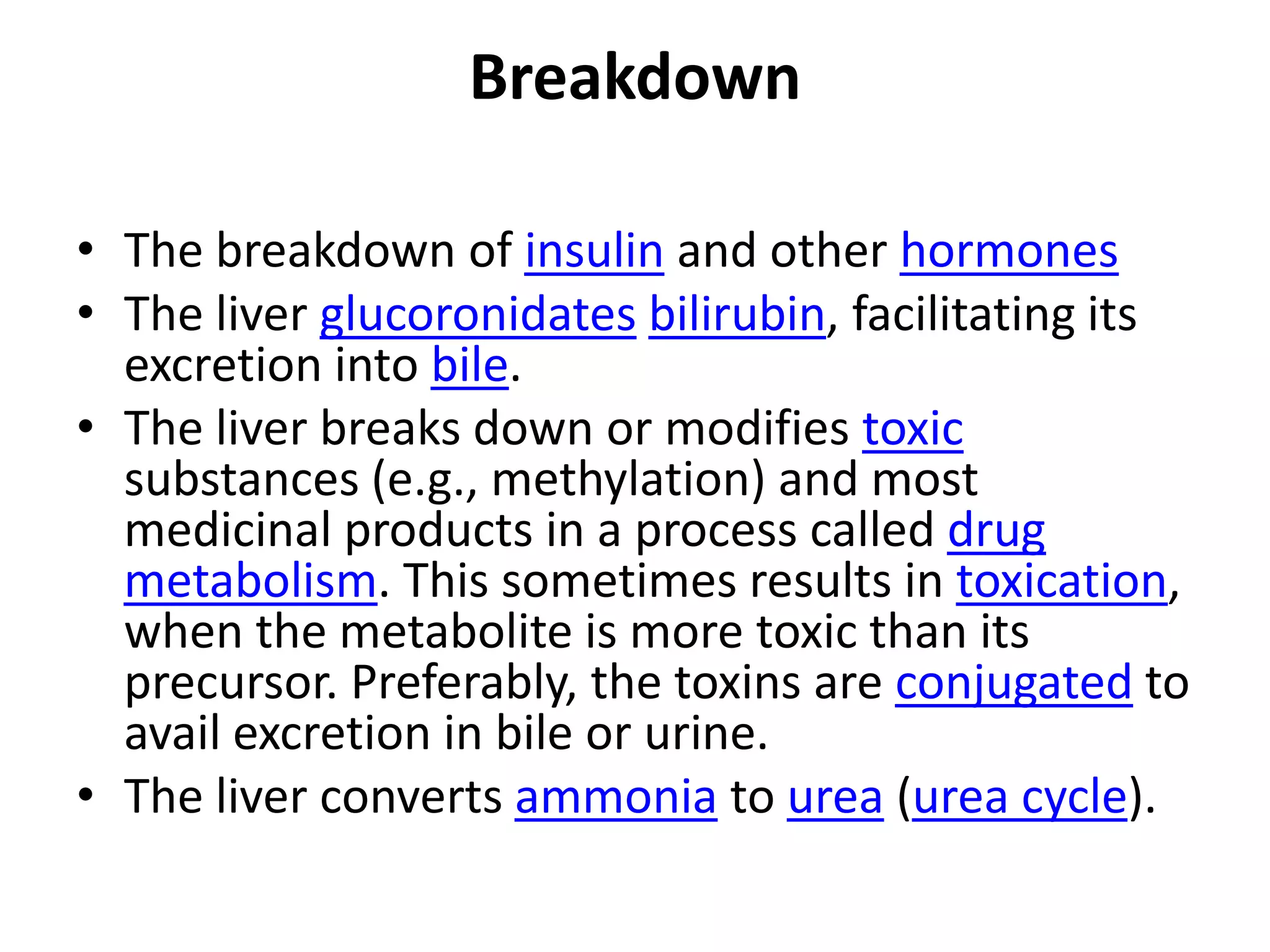 Breakdown

• The breakdown of insulin and other hormones
• The liver glucoronidates bilirubin, facilitating its
  excretion into bile.
• The liver breaks down or modifies toxic
  substances (e.g., methylation) and most
  medicinal products in a process called drug
  metabolism. This sometimes results in toxication,
  when the metabolite is more toxic than its
  precursor. Preferably, the toxins are conjugated to
  avail excretion in bile or urine.
• The liver converts ammonia to urea (urea cycle).
 