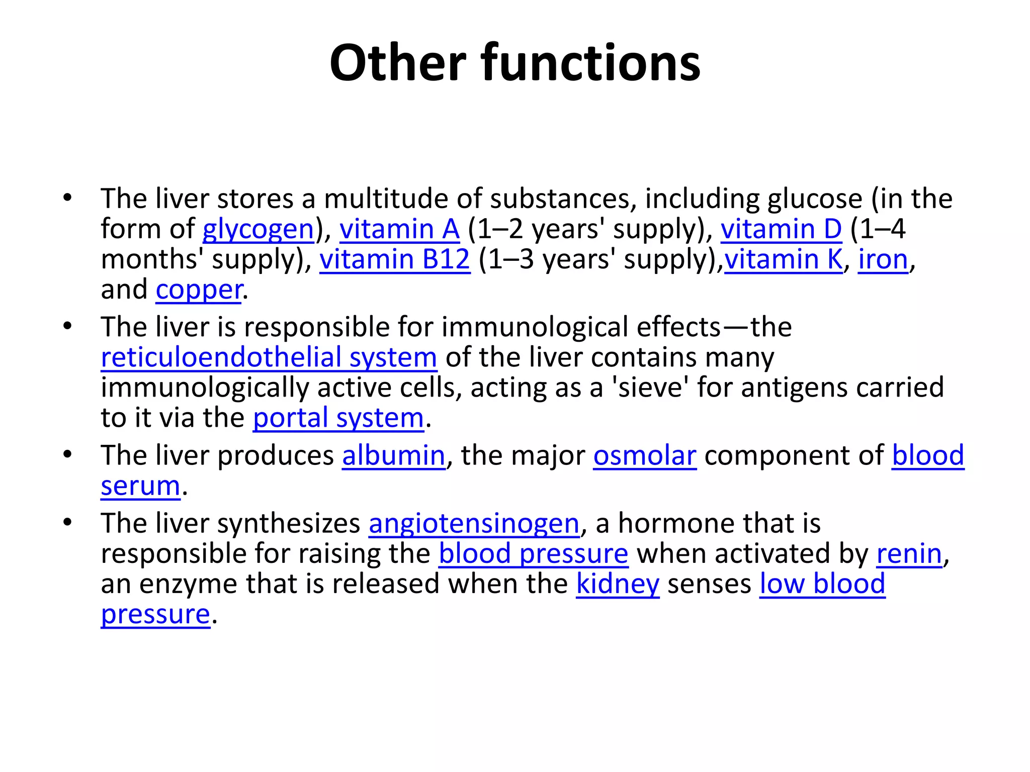 Other functions

• The liver stores a multitude of substances, including glucose (in the
  form of glycogen), vitamin A (1–2 years' supply), vitamin D (1–4
  months' supply), vitamin B12 (1–3 years' supply),vitamin K, iron,
  and copper.
• The liver is responsible for immunological effects—the
  reticuloendothelial system of the liver contains many
  immunologically active cells, acting as a 'sieve' for antigens carried
  to it via the portal system.
• The liver produces albumin, the major osmolar component of blood
  serum.
• The liver synthesizes angiotensinogen, a hormone that is
  responsible for raising the blood pressure when activated by renin,
  an enzyme that is released when the kidney senses low blood
  pressure.
 