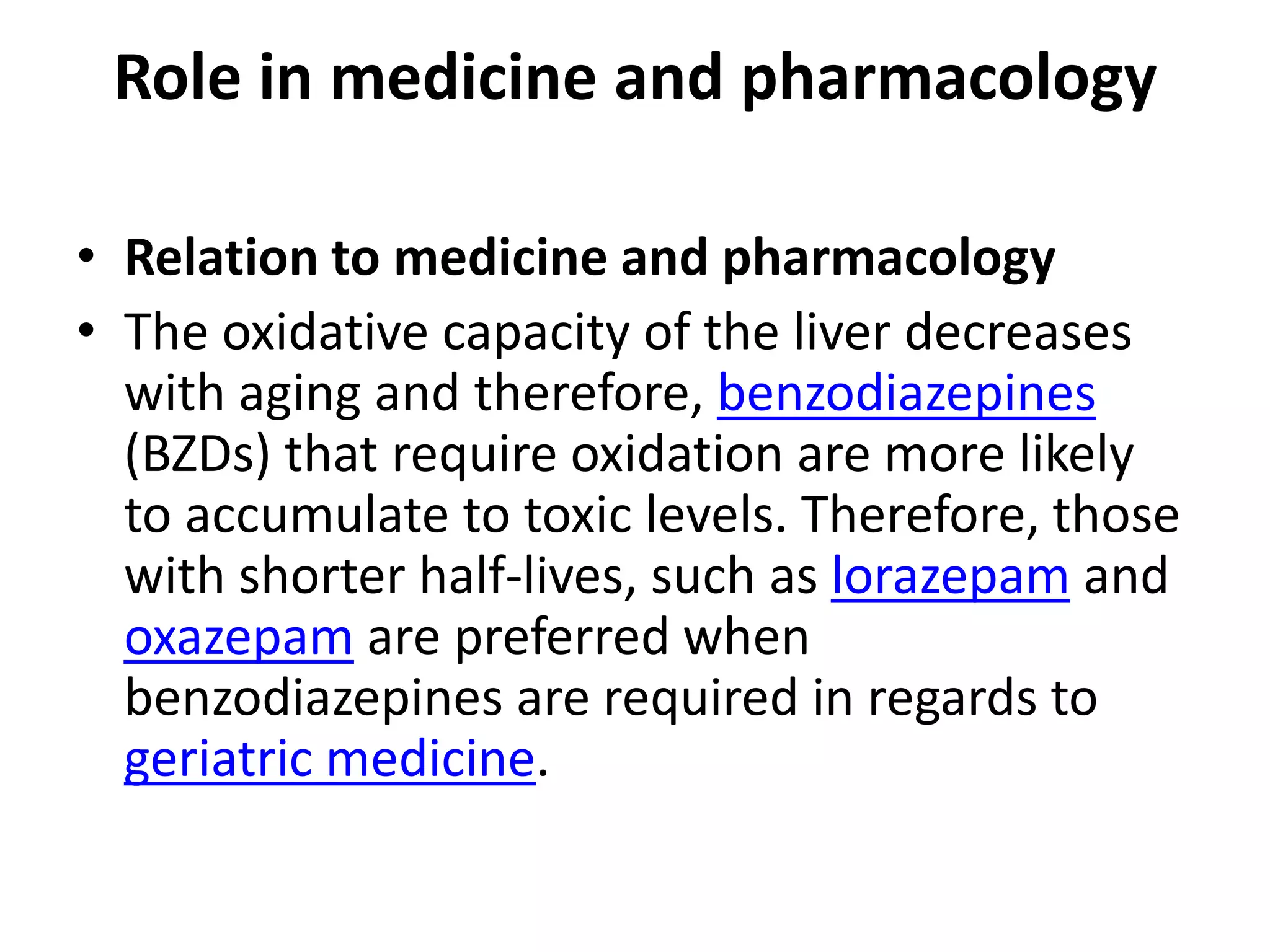 Role in medicine and pharmacology

• Relation to medicine and pharmacology
• The oxidative capacity of the liver decreases
  with aging and therefore, benzodiazepines
  (BZDs) that require oxidation are more likely
  to accumulate to toxic levels. Therefore, those
  with shorter half-lives, such as lorazepam and
  oxazepam are preferred when
  benzodiazepines are required in regards to
  geriatric medicine.
 