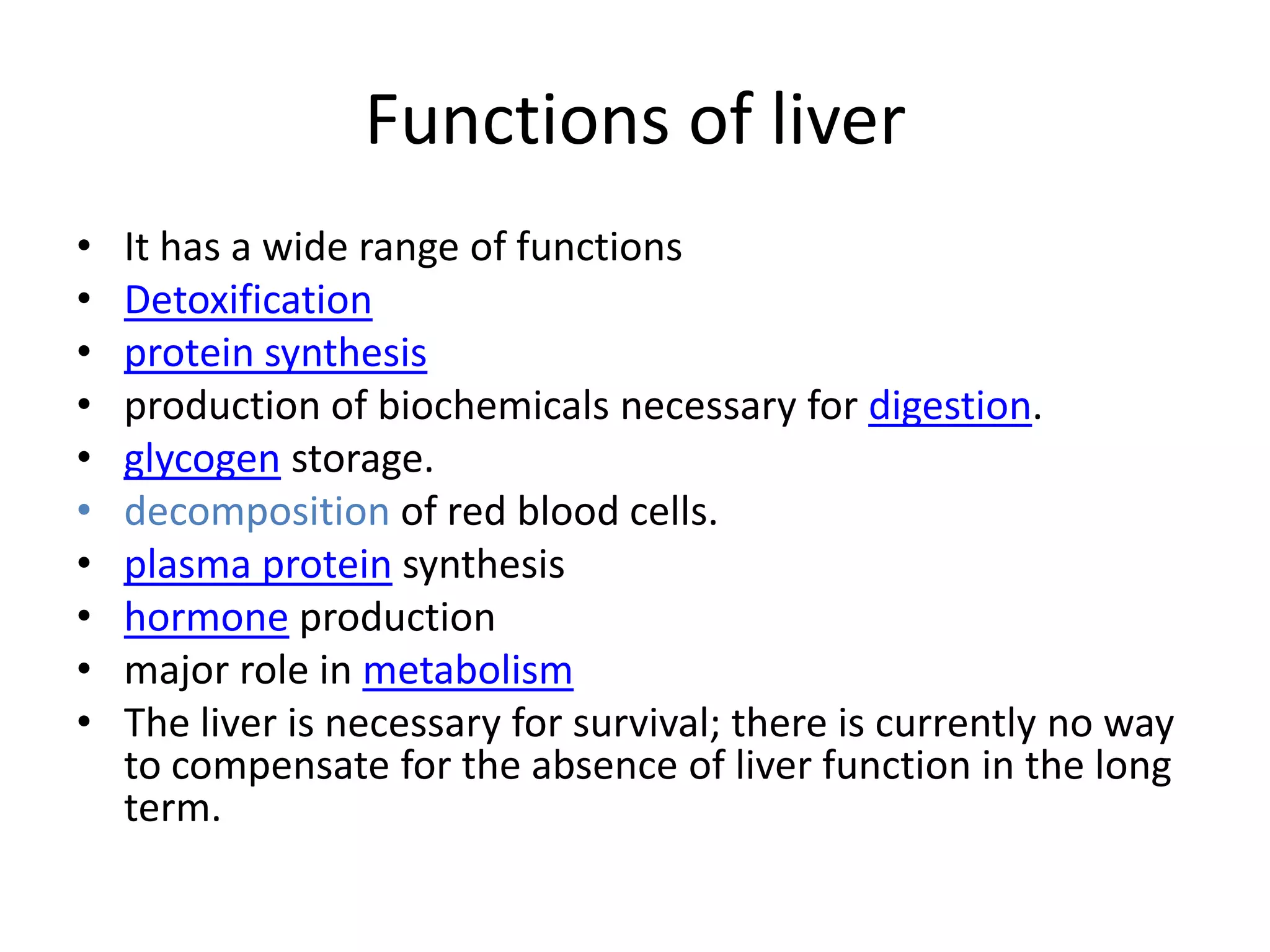 Functions of liver
•   It has a wide range of functions
•   Detoxification
•   protein synthesis
•   production of biochemicals necessary for digestion.
•   glycogen storage.
•   decomposition of red blood cells.
•   plasma protein synthesis
•   hormone production
•   major role in metabolism
•   The liver is necessary for survival; there is currently no way
    to compensate for the absence of liver function in the long
    term.
 