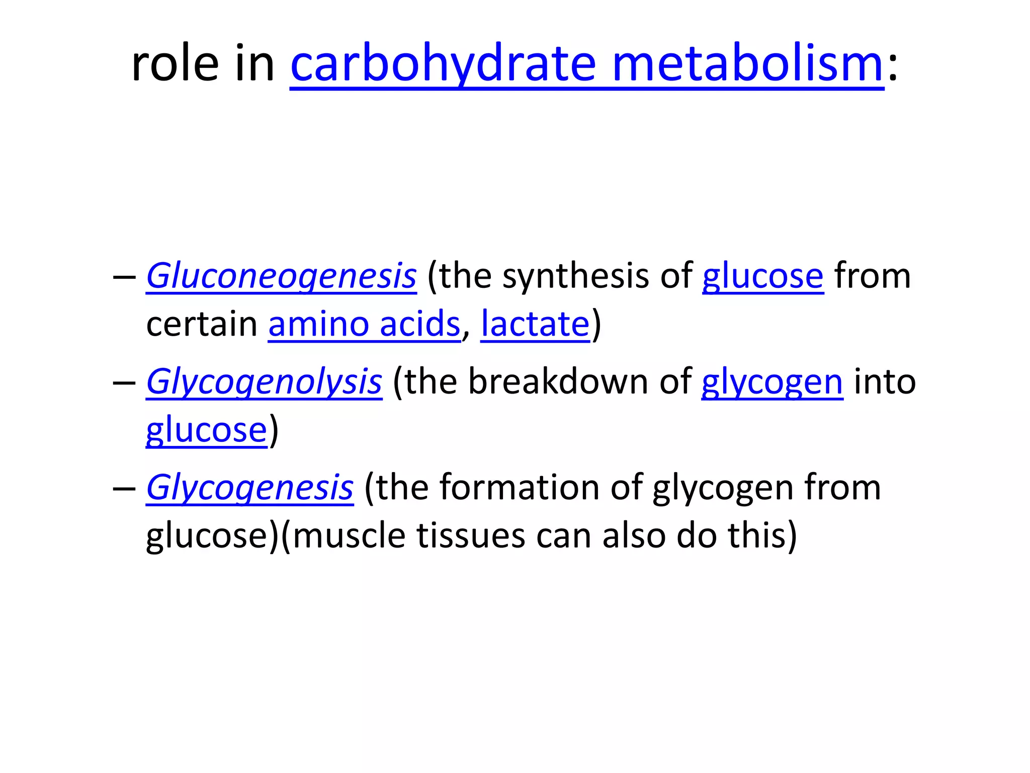 role in carbohydrate metabolism:


– Gluconeogenesis (the synthesis of glucose from
  certain amino acids, lactate)
– Glycogenolysis (the breakdown of glycogen into
  glucose)
– Glycogenesis (the formation of glycogen from
  glucose)(muscle tissues can also do this)
 