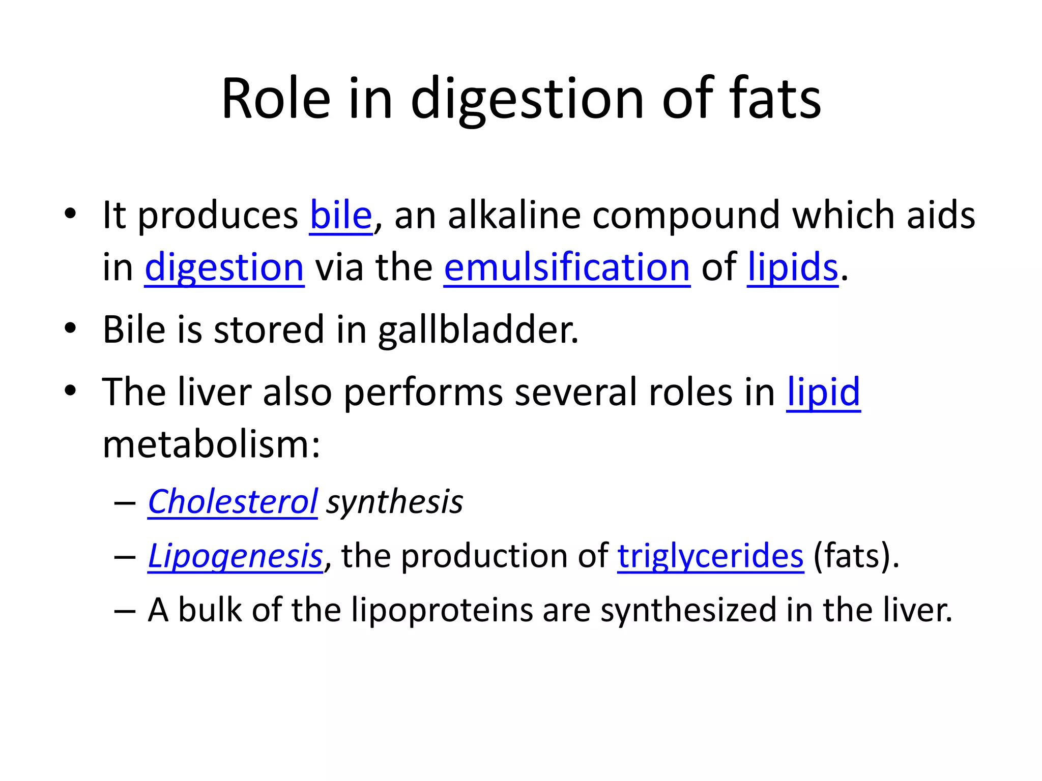 Role in digestion of fats
• It produces bile, an alkaline compound which aids
  in digestion via the emulsification of lipids.
• Bile is stored in gallbladder.
• The liver also performs several roles in lipid
  metabolism:
  – Cholesterol synthesis
  – Lipogenesis, the production of triglycerides (fats).
  – A bulk of the lipoproteins are synthesized in the liver.
 