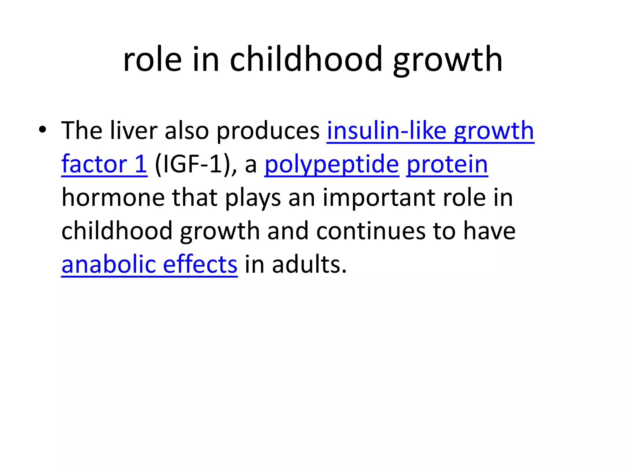 role in childhood growth
• The liver also produces insulin-like growth
  factor 1 (IGF-1), a polypeptide protein
  hormone that plays an important role in
  childhood growth and continues to have
  anabolic effects in adults.
 