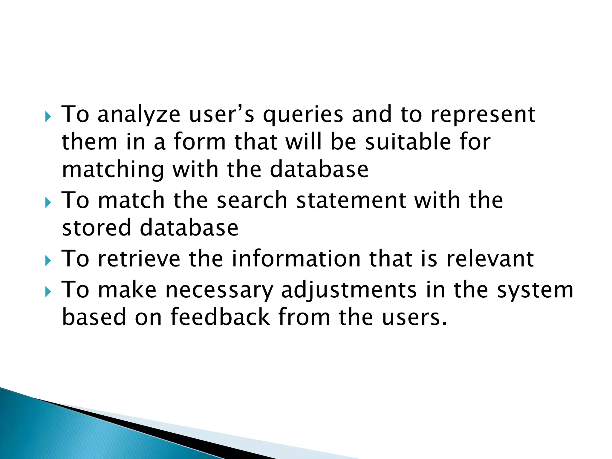  To analyze user’s queries and to represent
them in a form that will be suitable for
matching with the database
 To match the search statement with the
stored database
 To retrieve the information that is relevant
 To make necessary adjustments in the system
based on feedback from the users.
 