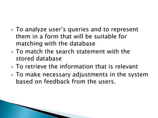  To analyze user’s queries and to represent
them in a form that will be suitable for
matching with the database
 To match the search statement with the
stored database
 To retrieve the information that is relevant
 To make necessary adjustments in the system
based on feedback from the users.
 
