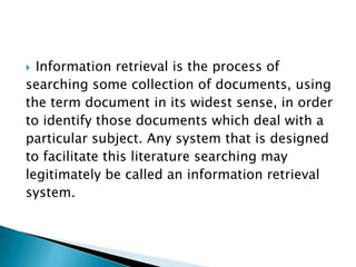  Information retrieval is the process of
searching some collection of documents, using
the term document in its widest sense, in order
to identify those documents which deal with a
particular subject. Any system that is designed
to facilitate this literature searching may
legitimately be called an information retrieval
system.
 