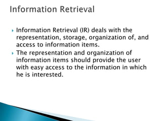  Information Retrieval (IR) deals with the
representation, storage, organization of, and
access to information items.
 The representation and organization of
information items should provide the user
with easy access to the information in which
he is interested.
 