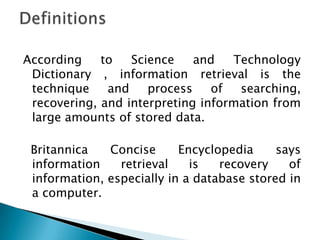 According to Science and Technology
Dictionary , information retrieval is the
technique and process of searching,
recovering, and interpreting information from
large amounts of stored data.
Britannica Concise Encyclopedia says
information retrieval is recovery of
information, especially in a database stored in
a computer.
 