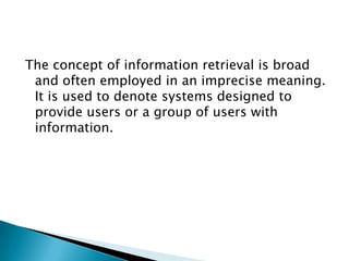 The concept of information retrieval is broad
and often employed in an imprecise meaning.
It is used to denote systems designed to
provide users or a group of users with
information.
 