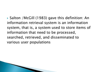  Salton /McGill (1983) gave this definition: An
information retrieval system is an information
system, that is, a system used to store items of
information that need to be processed,
searched, retrieved, and disseminated to
various user populations
 