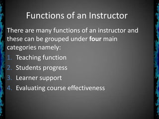 Functions of an Instructor
There are many functions of an instructor and
these can be grouped under four main
categories namely:
1. Teaching function
2. Students progress
3. Learner support
4. Evaluating course effectiveness

 