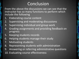 Conclusion
From the above the discussions we can see that the
instructor has so many functions to perform which
include the following
1. Elaborating course content
2. Supervising and moderating discussions
3. Supervising individual and group work
4. Grading assignments and providing feedback on
progress
5. Keeping students records
6. Helping students manage their study
7. Motivating students
8. Representing students with administration
9. Answering or referring administrative questions
10. Evaluating course effectiveness

 