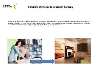 Functions of Interior Decorators In Gurgaon
In winter, on the contrary they will advise you to paint your walls with reds, purples and greens to exude warmth. Some interior
designers also work on Vastu principles and redesign interiors to bring peace, happiness and prosperity to the household. This again
is a scientific approach which is fast gaining popularity, particularly among Indian clients.
 