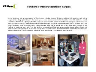 Functions of Interior Decorators In Gurgaon
Interior designers look at every aspect of home decor including curtains, furniture, cushions and covers to work out a
comprehensive design plan. They will also advise you on home accessories and other decorative items that add to the overall
aesthetics of the interiors. Lighting is yet another important and inextricable component of interior designing and interior decorators
in Gurgaon will also design or realign the existing lighting arrangements so that the maximum aesthetic effect is achieved. Be it floor
lamps, fluorescent tubes or tungsten lights, interior designers know how to get the best effects. Their talent, however, is not
confined to residential areas only. They also work on commercial and hospitality properties that include offices, hotels and
restaurants. With the ongoing real estate boom in Gurgaon for the last few years, these designers have made a name for themselves
through the high quality and uniqueness of their work. Go on and hire one. It’s a choice you will never regret.
 