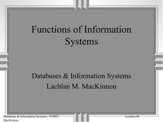 Databases & Information Systems - F29IF2 Lachlan M.
MacKinnon
Functions of Information
Systems
Databases & Information Systems
Lachlan M. MacKinnon
 