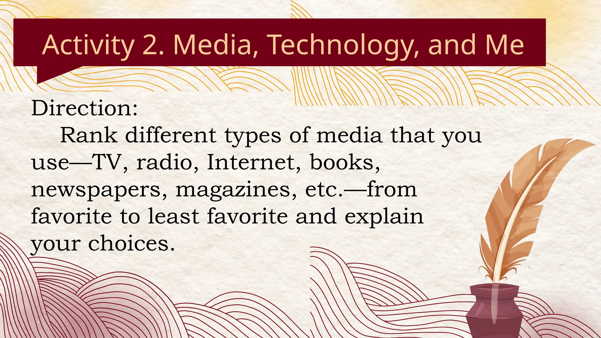 Activity 2. Media, Technology, and Me
Direction:
Rank different types of media that you
use—TV, radio, Internet, books,
newspapers, magazines, etc.—from
favorite to least favorite and explain
your choices.
 