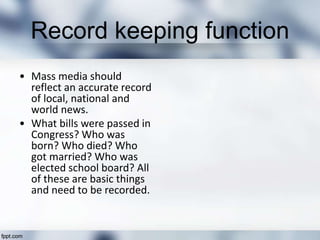 Record keeping function
• Mass media should
reflect an accurate record
of local, national and
world news.
• What bills were passed in
Congress? Who was
born? Who died? Who
got married? Who was
elected school board? All
of these are basic things
and need to be recorded.
 
