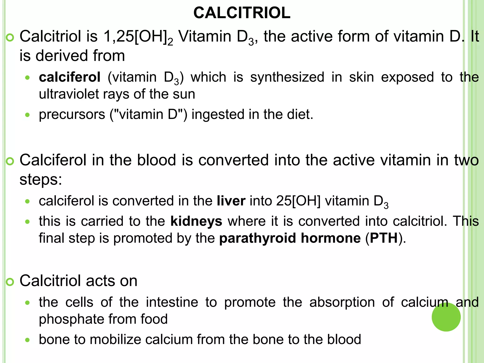 CALCITRIOL
 Calcitriol is 1,25[OH]2 Vitamin D3, the active form of vitamin D. It
is derived from
 calciferol (vitamin D3) which is synthesized in skin exposed to the
ultraviolet rays of the sun
 precursors ("vitamin D") ingested in the diet.
 Calciferol in the blood is converted into the active vitamin in two
steps:
 calciferol is converted in the liver into 25[OH] vitamin D3
 this is carried to the kidneys where it is converted into calcitriol. This
final step is promoted by the parathyroid hormone (PTH).
 Calcitriol acts on
 the cells of the intestine to promote the absorption of calcium and
phosphate from food
 bone to mobilize calcium from the bone to the blood
 