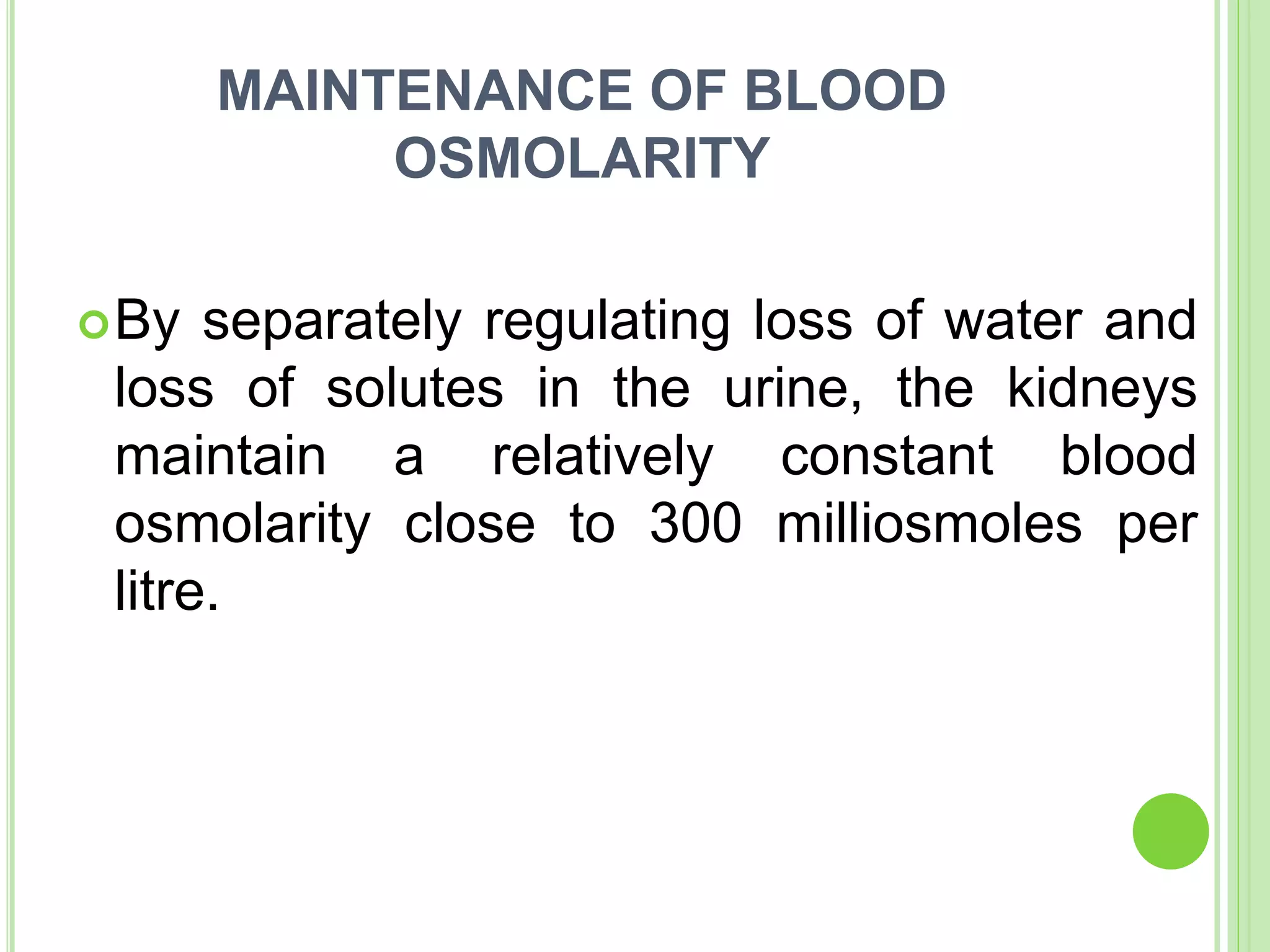 MAINTENANCE OF BLOOD
OSMOLARITY
By separately regulating loss of water and
loss of solutes in the urine, the kidneys
maintain a relatively constant blood
osmolarity close to 300 milliosmoles per
litre.
 