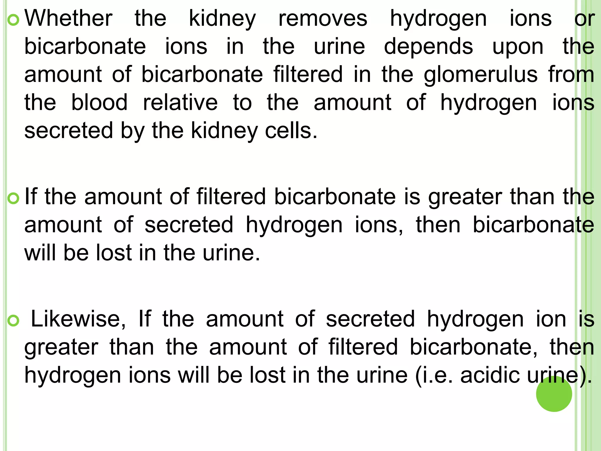  Whether the kidney removes hydrogen ions or
bicarbonate ions in the urine depends upon the
amount of bicarbonate filtered in the glomerulus from
the blood relative to the amount of hydrogen ions
secreted by the kidney cells.
 If the amount of filtered bicarbonate is greater than the
amount of secreted hydrogen ions, then bicarbonate
will be lost in the urine.
 Likewise, If the amount of secreted hydrogen ion is
greater than the amount of filtered bicarbonate, then
hydrogen ions will be lost in the urine (i.e. acidic urine).
 