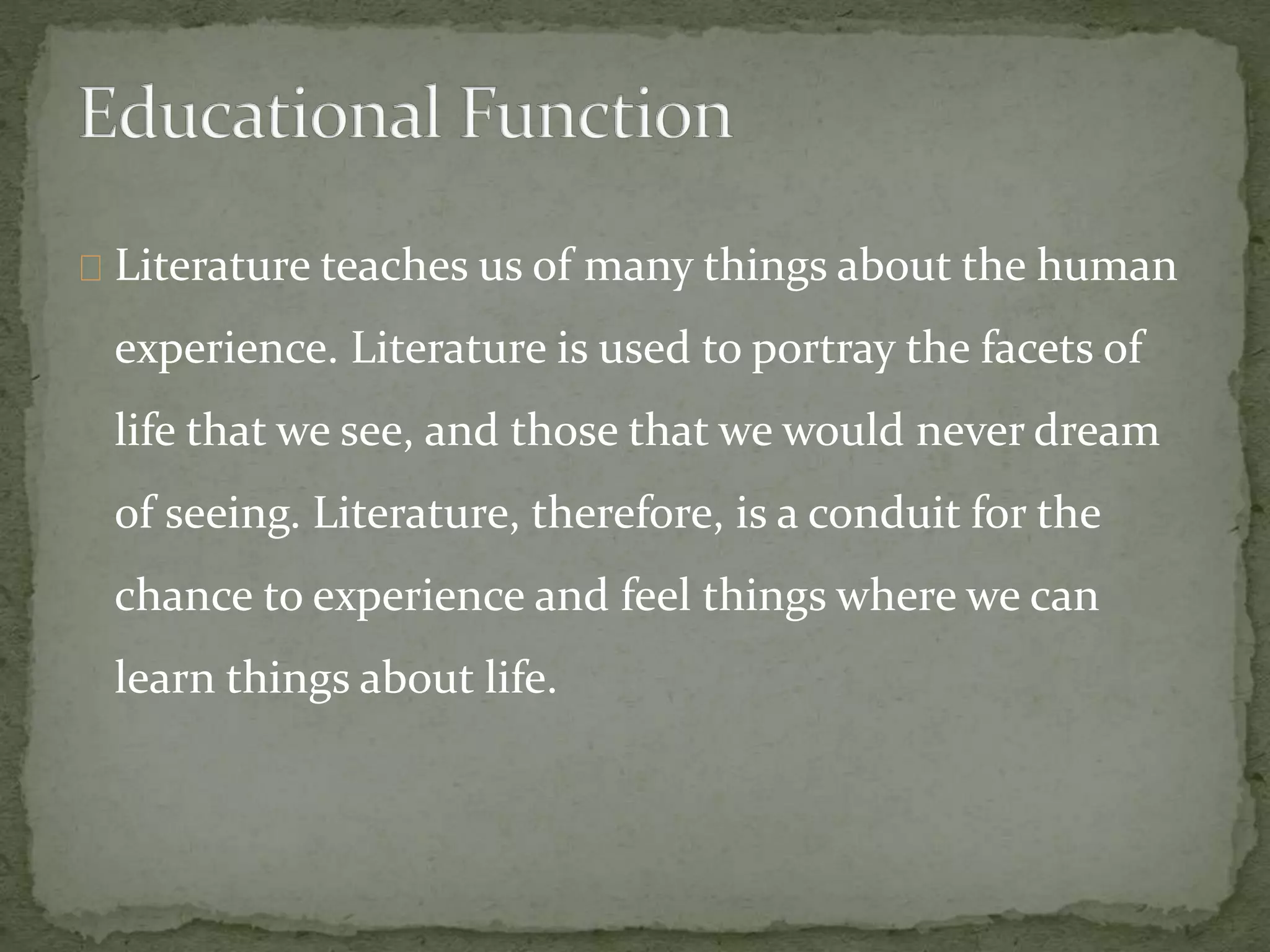 Literature teaches us of many things about the human
experience. Literature is used to portray the facets of
life that we see, and those that we would never dream
of seeing. Literature, therefore, is a conduit for the
chance to experience and feel things where we can
learn things about life.
 