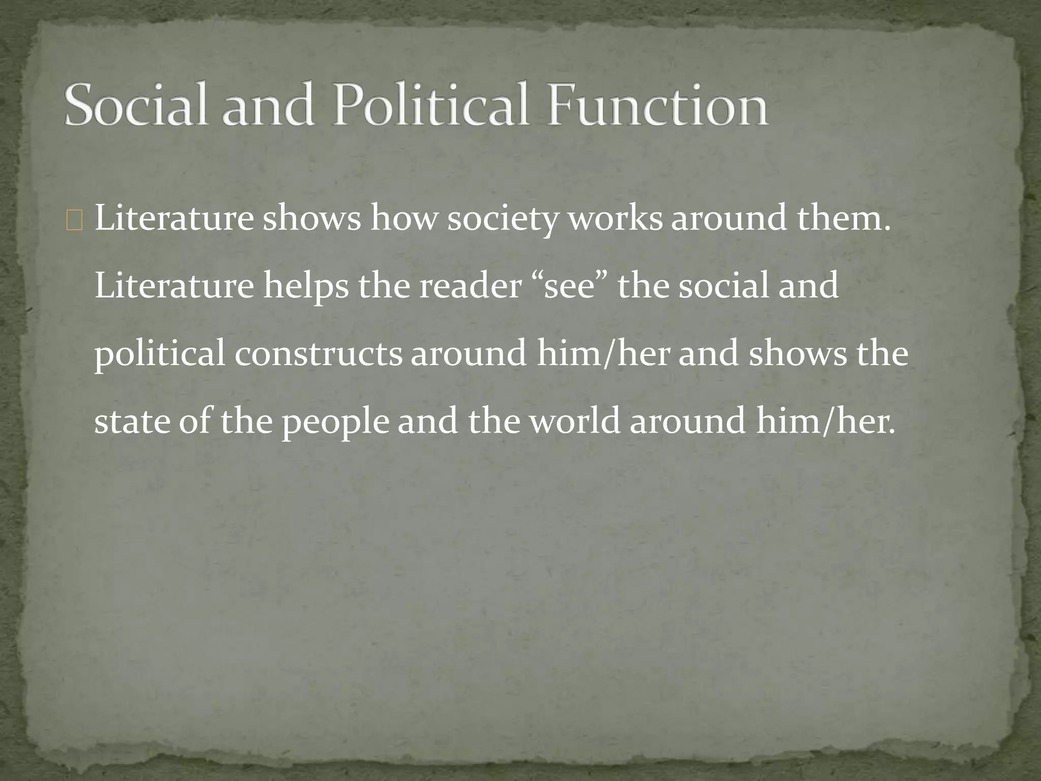 Literature shows how society works around them.
Literature helps the reader “see” the social and
political constructs around him/her and shows the
state of the people and the world around him/her.
 