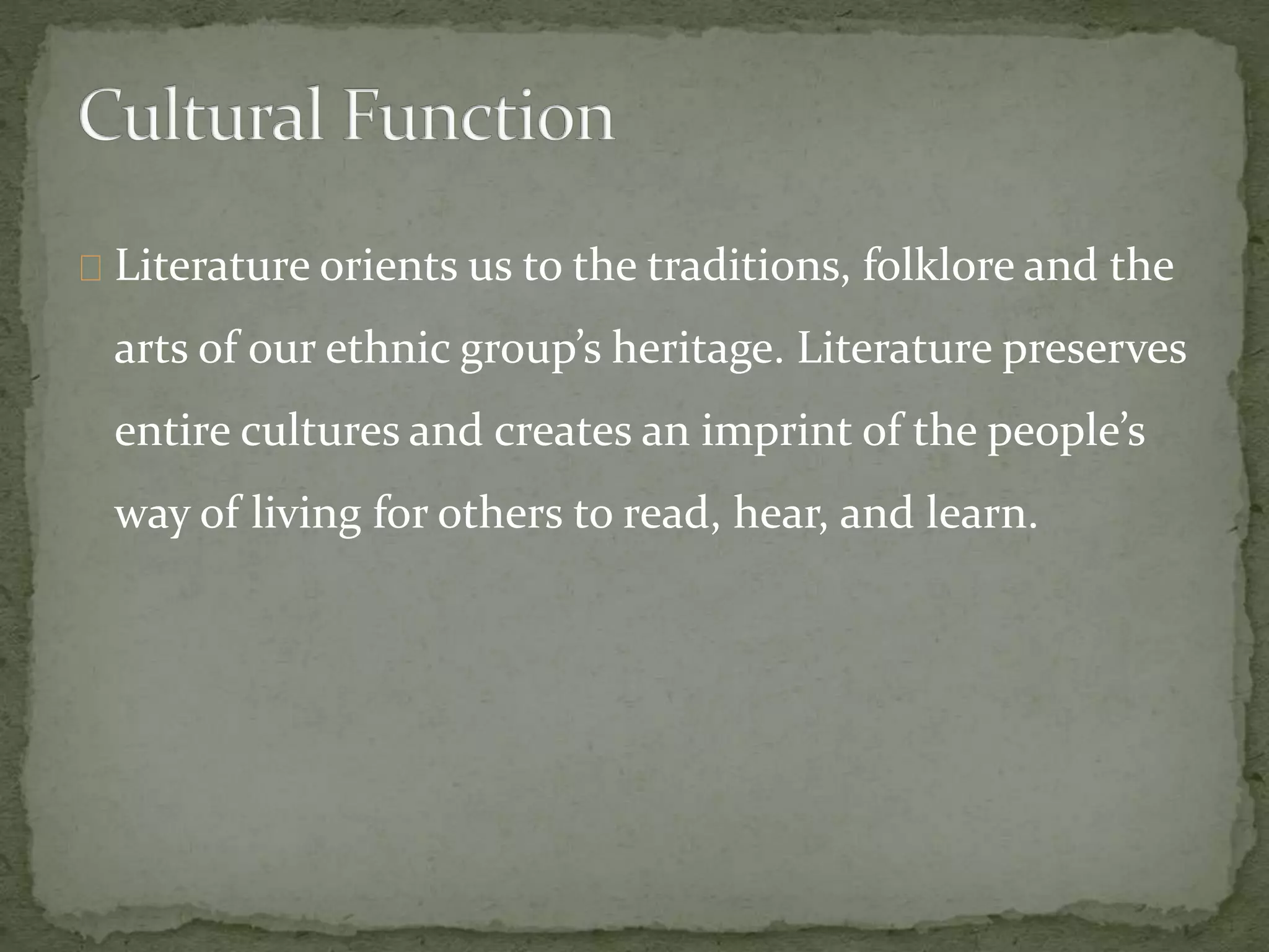 Literature orients us to the traditions, folklore and the
arts of our ethnic group’s heritage. Literature preserves
entire cultures and creates an imprint of the people’s
way of living for others to read, hear, and learn.
 