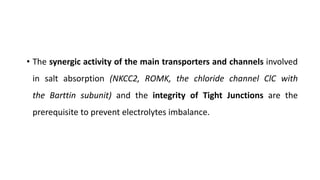 • The synergic activity of the main transporters and channels involved
in salt absorption (NKCC2, ROMK, the chloride channel ClC with
the Barttin subunit) and the integrity of Tight Junctions are the
prerequisite to prevent electrolytes imbalance.
 