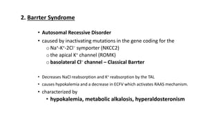• Autosomal Recessive Disorder
• caused by inactivating mutations in the gene coding for the
oNa+-K+-2Cl− symporter (NKCC2)
othe apical K+ channel (ROMK)
obasolateral Cl− channel – Classical Barrter
• Decreases NaCl reabsorption and K+ reabsorption by the TAL
• causes hypokalemia and a decrease in ECFV which activates RAAS mechanism.
• characterized by
• hypokalemia, metabolic alkalosis, hyperaldosteronism
2. Barrter Syndrome
 