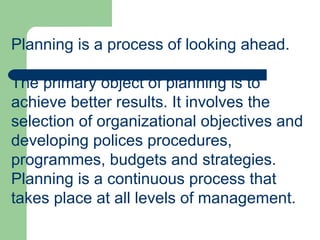 Planning is a process of looking ahead.  The primary object of planning is to achieve better results. It involves the selection of organizational objectives and developing polices procedures, programmes, budgets and strategies. Planning is a continuous process that takes place at all levels of management. 