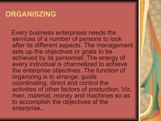 ORGANISZING Every business enterprises needs the services of a number of persons to look after its different aspects. The management sets up the objectives or goals to be achieved by its personnel. The energy of every individual is channelized to achieve the enterprise objectives. The function of organizing is to arrange, guide coordinating, direct and control the activities of other factors of production, Viz, men, material, money and machines so as to accomplish the objectives of the enterprise,.  