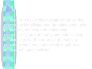 Louis A. Allen describes organization as the process of identifying and grouping work to be performed, defining and delegating responsibility and authority and establishing relationships for the purpose of enabling people to work most effectively together in accomplishing objectives  