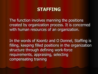STAFFING The function involves manning the positions created by organization process. It is concerned with human resources of an organization. In the words of Koontz and O Donnel, Staffing is filling, keeping filled positions in the organization structure through defining work-force requirements, appraising, selecting compensating training  