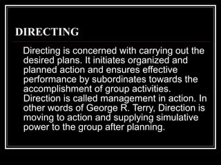 DIRECTING Directing is concerned with carrying out the desired plans. It initiates organized and planned action and ensures effective performance by subordinates towards the accomplishment of group activities. Direction is called management in action. In other words of George R. Terry, Direction is moving to action and supplying simulative power to the group after planning. 