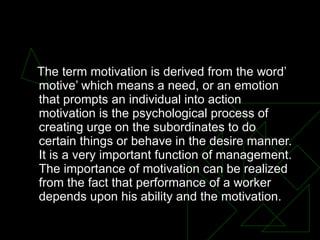MOTIVATION The term motivation is derived from the word’ motive’ which means a need, or an emotion that prompts an individual into action motivation is the psychological process of creating urge on the subordinates to do certain things or behave in the desire manner. It is a very important function of management. The importance of motivation can be realized from the fact that performance of a worker depends upon his ability and the motivation. 