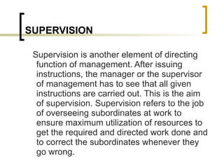 SUPERVISION Supervision is another element of directing function of management. After issuing instructions, the manager or the supervisor of management has to see that all given instructions are carried out. This is the aim of supervision. Supervision refers to the job of overseeing subordinates at work to ensure maximum utilization of resources to get the required and directed work done and to correct the subordinates whenever they go wrong.  
