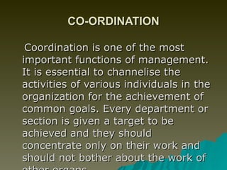 CO-ORDINATION Coordination is one of the most important functions of management. It is essential to channelise the activities of various individuals in the organization for the achievement of common goals. Every department or section is given a target to be achieved and they should concentrate only on their work and should not bother about the work of other organs.  