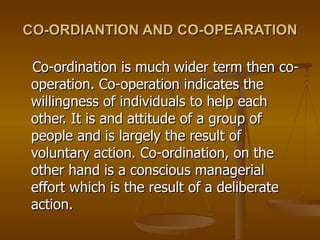 CO-ORDIANTION AND CO-OPEARATION Co-ordination is much wider term then co-operation. Co-operation indicates the willingness of individuals to help each other. It is and attitude of a group of people and is largely the result of voluntary action. Co-ordination, on the other hand is a conscious managerial effort which is the result of a deliberate action. 