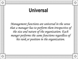 Universal   Management functions are universal in the sense that a manager has to perform them irrespective of the size and nature of the organization. Each manger performs the same functions regardless of his rank or position in the organization. 